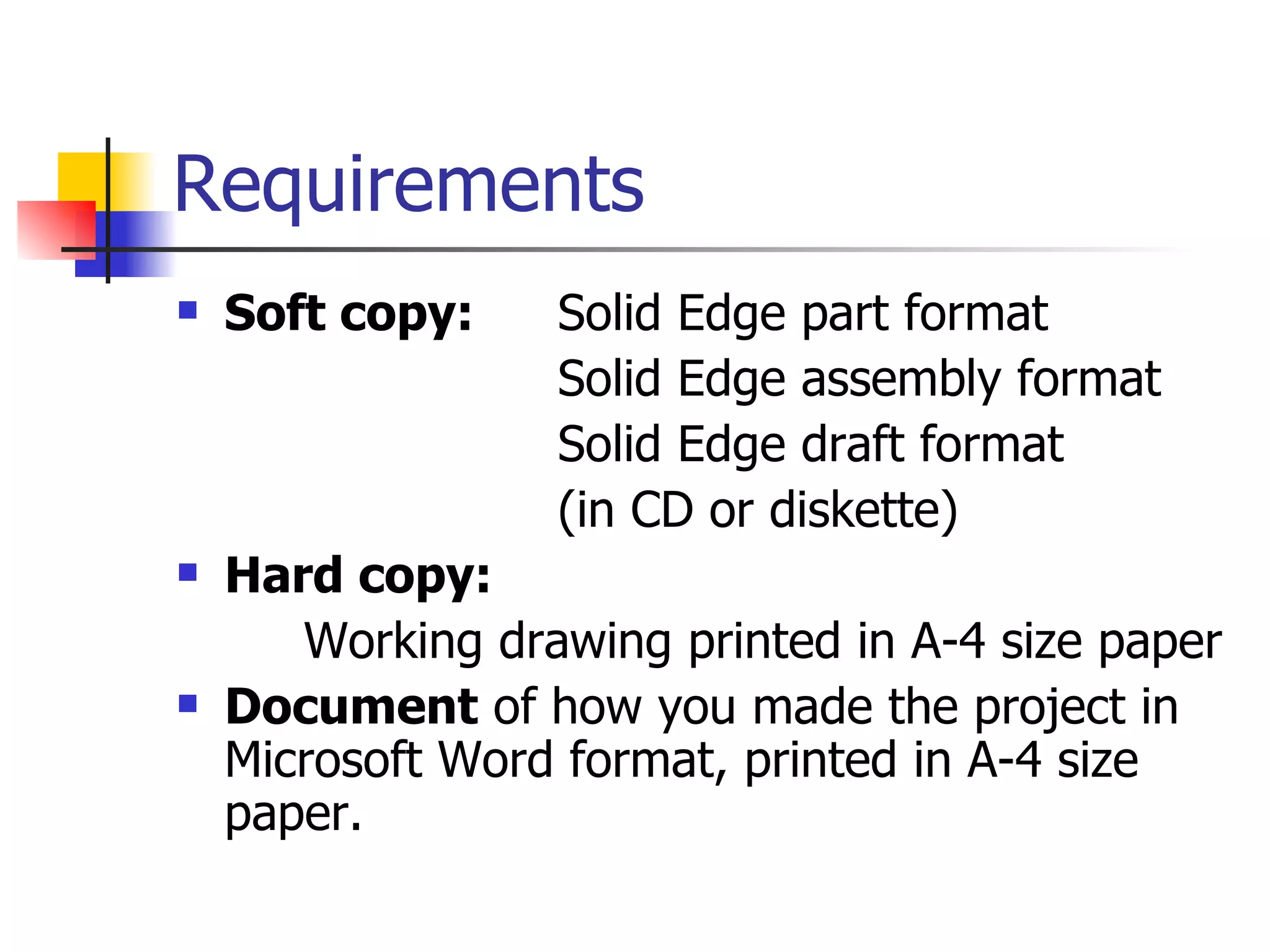 Requirements Soft copy: Solid Edge part format Solid Edge assembly format Solid Edge draft format (in CD or diskette) Hard copy: Working drawing printed in A-4 size paper Document of how you made the project in Microsoft Word format, printed in A-4 size paper.