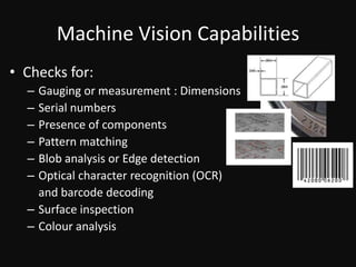 Machine Vision CapabilitiesChecks for:Gauging or measurement : DimensionsSerial numbersPresence of componentsPattern matchingBlob analysis or Edge detectionOptical character recognition (OCR) 	and barcode decodingSurface inspectionColour analysis