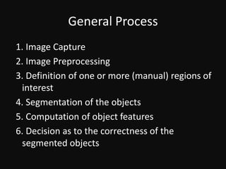 General Process 1. Image Capture 2. Image Preprocessing 3. Definition of one or more (manual) regions of interest 4. Segmentation of the objects 5. Computation of object features 6. Decision as to the correctness of the segmented objects 