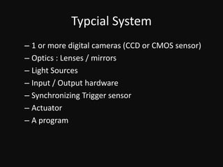 Typcial System1 or more digital cameras (CCD or CMOS sensor)Optics : Lenses / mirrorsLight SourcesInput / Output hardwareSynchronizing Trigger sensorActuatorA program