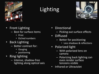 LightingFront LightingBest for surface itemsPrintEtched numbersBack LightingBetter contrast for:GaugingpositioningRing lightingIntense, shadow-free lighting along optical axisDirectionalPicking out surface effectsDiffusedBetter for positioningLess shadows & reflectionsPolarized lightWith polarized lens on cameraPolarizing back lighting can even render surface tensions visibleInfrared or UltravioletCamerasA video camera produces analog signal that is digitized by a frame grabbercaptures individual still imagesLinescan camera
