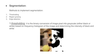 ● Segmentation:
Methods to implement segmentation:
1. Thresholding
2. Region growing
3. Edge detection
1.thresholding: it ...