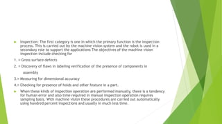  Inspection: The first category is one in which the primary function is the inspection
process. This is carried out by the machine vision system and the robot is used in a
secondary role to support the applications The objectives of the machine vision
inspection include checking for
1. Gross surface defects
2. Discovery of flaws in labeling verification of the presence of components in
assembly
3. Measuring for dimensional accuracy
4. Checking for presence of holds and other feature in a part.
 When these kinds of inspection operation are performed manually, there is a tendency
for human error and also time required in manual inspection operation requires
sampling basis. With machine vision these procedures are carried out automatically
using hundred percent inspections and usually in much less time.
 