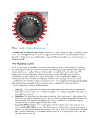 (Picture credits – Qualitas Technologies)
Problems that are most likely to occur – Counting the teeth of gears is highly essential because
of it’s vital role in generating the required torque, but the diameter of the gears and patterns of
the teeth varied over a wide range based on shape, teeth height, thickness etc and counting it is a
challenging task.
Why Machine Vision?
While human inspectors working on assembly lines visually inspect parts to judge the quality of
workmanship, machine vision systems use cameras and image processing software to perform
similar inspections. Machine Vision inspection plays an important role in achieving 100%
quality control in manufacturing, reducing costs and ensuring a high level of customer
satisfaction. Machine vision system inspection consists of narrowly defined tasks such as
counting objects on a conveyor, reading serial numbers, and searching for surface defects.
Manufacturers often prefer machine vision systems for visual inspections that require high speed,
high magnification, around-the-clock operation, and/or repeatability of measurements.
Few other advantages of using Machine vision –
• Accuracy – Today’s machine vision systems have a high degree of accuracy that can be achieved.
With advances in learning as well as artificial intelligence you could actually build machines that can
surpass human accuracy.
• Reliability – This is another major advantage of Machine vision. Humans aren’t really designed for
repetitive tasks. We are creative in nature. If you put a factory worker in assembly line and ask him
to do the same thing over and over again for like 12 hours, he cannot be relied upon for giving
accurate results. This won’t happen with Machine vision.
• Inspection of the “invisible” – The human sight is limited to what’s in the visible spectrum. And
that’s typically 400 to 700 nanometers. But with advanced multi spectral, hyper spectral imaging
systems you could actually go beyond these ranges, see things which are not visible with the naked
eye. Common applications of multi spectral imaging could be in food processing, health care, and
pharmaceutical or even the
 