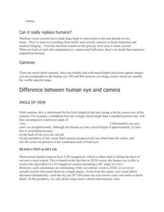 military.
Can it really replace humans?
Machine vision systems have made huge leaps in innovation in the past decade or two
alone. They’re used in everything from traffic and security cameras to food inspection and
medical imaging – even the checkout counter at the grocery store uses a vision system!
When we look at each sub-component (ex: camera and Software), there’s no doubt that machines
outperform humans.
Cameras
There are much faster cameras, they can reliably and with much higher precision capture images
just not comparable to the human eye. HS and MS cameras can image scenes which are outside
the visible spectral range.
Difference between human eye and camera
ANGLE OF VIEW
With cameras, this is determined by the focal length of the lens (along with the sensor size of the
camera). For example, a telephoto lens has a longer focal length than a standard portrait lens, and
thus encompasses a narrower angle of
view. Unfortunately our eyes
aren’t as straightforward. Although the human eye has a focal length of approximately 22 mm,
this is misleading because
(i) the back of our eyes are curved,
(ii) the periphery of our visual field contains progressively less detail than the center, and
(iii) the scene we perceive is the combined result of both eyes.
RESOLUTION & DETAIL
Most current digital cameras have 5-20 megapixels, which is often cited as falling far short of
our own visual system. This is based on the fact that at 20/20 vision, the human eye is able to
resolve the equivalent of a 52 megapixel camera (assuming a 60° angle of view).
However, such calculations are misleading. Only our central vision is 20/20, so we never
actually resolve that much detail in a single glance. Away from the center, our visual ability
decreases dramatically, such that by just 20° off-center our eyes resolve only one-tenth as much
detail. At the periphery, we only detect large-scale contrast and minimal color.
 
