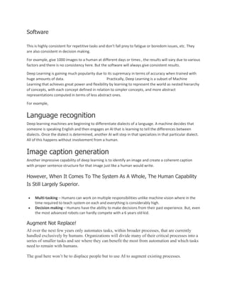 Software
This is highly consistent for repetitive tasks and don’t fall prey to fatigue or boredom issues, etc. They
are also consistent in decision making.
For example, give 1000 images to a human at different days or times , the results will vary due to various
factors and there is no consistency here. But the software will always give consistent results.
Deep Learning is gaining much popularity due to its supremacy in terms of accuracy when trained with
huge amounts of data. Practically, Deep Learning is a subset of Machine
Learning that achieves great power and flexibility by learning to represent the world as nested hierarchy
of concepts, with each concept defined in relation to simpler concepts, and more abstract
representations computed in terms of less abstract ones.
For example,
Language recognition
Deep learning machines are beginning to differentiate dialects of a language. A machine decides that
someone is speaking English and then engages an AI that is learning to tell the differences between
dialects. Once the dialect is determined, another AI will step in that specializes in that particular dialect.
All of this happens without involvement from a human.
Image caption generation
Another impressive capability of deep learning is to identify an image and create a coherent caption
with proper sentence structure for that image just like a human would write.
However, When It Comes To The System As A Whole, The Human Capability
Is Still Largely Superior.
• Multi-tasking – Humans can work on multiple responsibilities unlike machine vision where in the
time required to teach system on each and everything is considerably high.
• Decision making – Humans have the ability to make decisions from their past experience. But, even
the most advanced robots can hardly compete with a 6 years old kid.
Augment Not Replace!
AI over the next few years only automates tasks, within broader processes, that are currently
handled exclusively by humans. Organizations will divide many of their critical processes into a
series of smaller tasks and see where they can benefit the most from automation and which tasks
need to remain with humans.
The goal here won’t be to displace people but to use AI to augment existing processes.
 