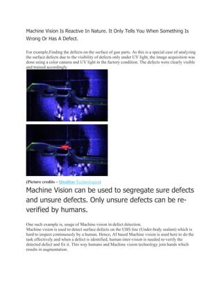 Machine Vision Is Reactive In Nature. It Only Tells You When Something Is
Wrong Or Has A Defect.
For example,Finding the defects on the surface of gun parts. As this is a special case of analyzing
the surface defects due to the visibility of defects only under UV light, the image acquisition was
done using a color camera and UV light in the factory condition. The defects were clearly visible
and trained accordingly.
(Picture credits – Qualitas Technologies)
Machine Vision can be used to segregate sure defects
and unsure defects. Only unsure defects can be re-
verified by humans.
One such example is, usage of Machine vision in defect detection.
Machine vision is used to detect surface defects on the UBS line (Under-body sealant) which is
hard to inspect continuously by a human. Hence, AI based Machine vision is used here to do the
task effectively and when a defect is identified, human inter-vision is needed re-verify the
detected defect and fix it. This way humans and Machine vision technology join hands which
results in augmentation.
 