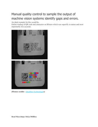 Manual quality control to sample the output of
machine vision systems identify gaps and errors.
An ideal example for this would be,
Online reading of QR code and characters on Blisters which was soporific in nature and most
importantly less accurate.
(Picture credits – Qualitas Technologies)
Read More:https://bit.ly/304BIeu
 