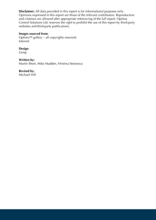 Disclaimer: All data provided in this report is for informational purposes only.
Opinions expressed in this report are those of the relevant contributors. Reproduction
and citations are allowed after appropriate referencing of the full report. Optima
Control Solutions Ltd. reserves the right to prohibit the use of this report by third-party
websites and third-party publications.
Images sourced from:
Optima™ gallery – all copyrights reserved.
Internet
Design:
Gimp
Written by:
Martin Short, Mike Madden, Hristina Stefanova
Revised by:
Michael Hill
 