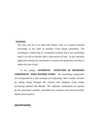 SYNOPSIS 
The main aim for us to select this Project work is to acquire practical 
knowledge in the field of machine vision based automation. The 
technology is improving in a tremendous manner that a new technology 
today is an old or obsolete after a short period of time. In any industrial 
application aiming for automation to increase the production and thus to 
reduce the cost of unit. 
In our project “AUTOMATIC INSPECTION OF MACHINING 
COMPONENTS USING MACHINE VISION’ the machining components 
are transported in a belt conveyor for inspecting their number of holes 
by taking image through the camera and analysed using image 
processing software like Matlab . The defected components are ejected 
by the pneumatic cylinder controlled via computer and microcontroller 
based control system . 
ADVANTAGES; 
 