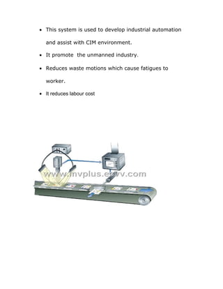 · This system is used to develop industrial automation 
and assist with CIM environment. 
· It promote the unmanned industry. 
· Reduces waste motions which cause fatigues to 
worker. 
· It reduces labour cost 
 