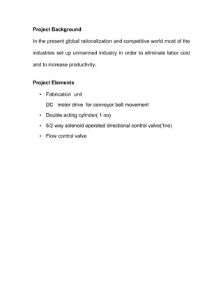 Project Background 
In the present global rationalization and competitive world most of the 
industries set up unmanned industry in order to eliminate labor cost 
and to increase productivity. 
Project Elements 
• Fabrication unit 
DC motor drive for conveyor belt movement 
• Double acting cylinder( 1 no) 
• 5/2 way solenoid operated directional control valve(1no) 
• Flow control valve 
 