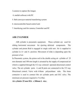 3.camera to capture the images 
4. matlab software with PC 
5. Belt conveyor material transferring system 
6. microcontroller based control unit 
7. Interfacing card for camera, Controller and PC 
AIR CYLINDER 
AIR cylinder is pneumatic equipment. These cylinder are used for 
sliding horizontal movement for ejecting defected components. The 
cylinder and piston Rod is engaged in single solid unit. Air is supplied to 
cylinder in A+ and A- position. Movement of slide is depending upon the 
pressure of air. 
In Pneumatic system, the piston rod in the double acting air cylinder of 25 
mm diameter and 100 mm length is actuated by the supply of compressed air 
which is supplied through the 5/2 way solenoid operated directional control 
valve. The air cylinder ports A and B ports are connected to the 5/2 way 
Directional control. Valve with 6/8mm polyurethane tube. The 6mm 
connector is used to connect this air cylinder ports and D.C valve. The 
minimum air pressure required is 5 to 6bar. 
Air cylinder 25 mm DIA x 200mm L size; 
 