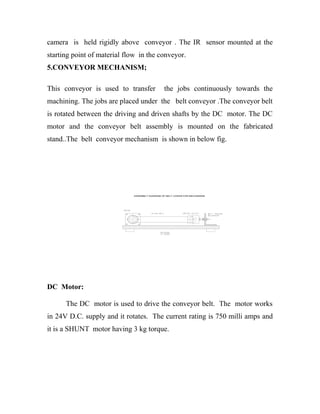 camera is held rigidly above conveyor . The IR sensor mounted at the 
starting point of material flow in the conveyor. 
5.CONVEYOR MECHANISM; 
This conveyor is used to transfer the jobs continuously towards the 
machining. The jobs are placed under the belt conveyor .The conveyor belt 
is rotated between the driving and driven shafts by the DC motor. The DC 
motor and the conveyor belt assembly is mounted on the fabricated 
stand..The belt conveyor mechanism is shown in below fig. 
ASSEMBLY DIAGRAM OF BELT CONVEYOR MECHANISM 
DC Motor: 
The DC motor is used to drive the conveyor belt. The motor works 
in 24V D.C. supply and it rotates. The current rating is 750 milli amps and 
it is a SHUNT motor having 3 kg torque. 
 