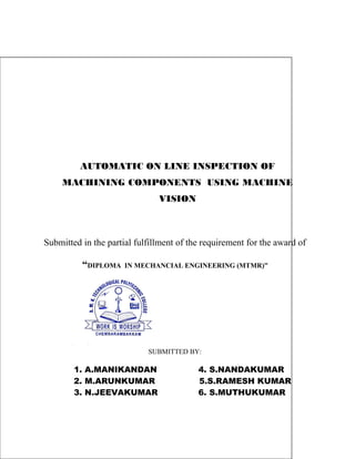 AUTOMATIC ON LINE INSPECTION OF 
MACHINING COMPONENTS USING MACHINE 
VISION 
Submitted in the partial fulfillment of the requirement for the award of 
“DIPLOMA IN MECHANCIAL ENGINEERING (MTMR)” 
SUBMITTED BY: 
1. A.MANIKANDAN 4. S.NANDAKUMAR 
2. M.ARUNKUMAR 5.S.RAMESH KUMAR 
3. N.JEEVAKUMAR 6. S.MUTHUKUMAR 
 