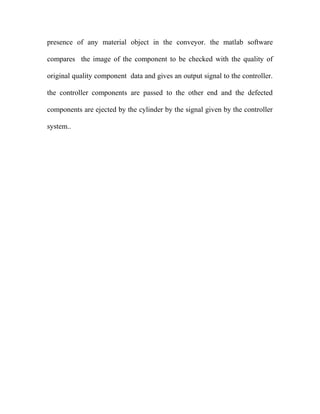 presence of any material object in the conveyor. the matlab software 
compares the image of the component to be checked with the quality of 
original quality component data and gives an output signal to the controller. 
the controller components are passed to the other end and the defected 
components are ejected by the cylinder by the signal given by the controller 
system.. 
 