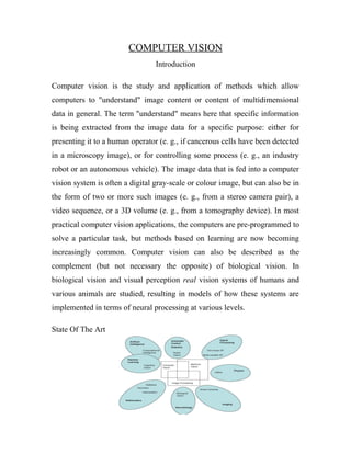 COMPUTER VISION 
Introduction 
Computer vision is the study and application of methods which allow 
computers to "understand" image content or content of multidimensional 
data in general. The term "understand" means here that specific information 
is being extracted from the image data for a specific purpose: either for 
presenting it to a human operator (e. g., if cancerous cells have been detected 
in a microscopy image), or for controlling some process (e. g., an industry 
robot or an autonomous vehicle). The image data that is fed into a computer 
vision system is often a digital gray-scale or colour image, but can also be in 
the form of two or more such images (e. g., from a stereo camera pair), a 
video sequence, or a 3D volume (e. g., from a tomography device). In most 
practical computer vision applications, the computers are pre-programmed to 
solve a particular task, but methods based on learning are now becoming 
increasingly common. Computer vision can also be described as the 
complement (but not necessary the opposite) of biological vision. In 
biological vision and visual perception real vision systems of humans and 
various animals are studied, resulting in models of how these systems are 
implemented in terms of neural processing at various levels. 
State Of The Art 
 