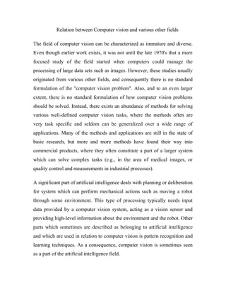 Relation between Computer vision and various other fields 
The field of computer vision can be characterized as immature and diverse. 
Even though earlier work exists, it was not until the late 1970's that a more 
focused study of the field started when computers could manage the 
processing of large data sets such as images. However, these studies usually 
originated from various other fields, and consequently there is no standard 
formulation of the "computer vision problem". Also, and to an even larger 
extent, there is no standard formulation of how computer vision problems 
should be solved. Instead, there exists an abundance of methods for solving 
various well-defined computer vision tasks, where the methods often are 
very task specific and seldom can be generalized over a wide range of 
applications. Many of the methods and applications are still in the state of 
basic research, but more and more methods have found their way into 
commercial products, where they often constitute a part of a larger system 
which can solve complex tasks (e.g., in the area of medical images, or 
quality control and measurements in industrial processes). 
A significant part of artificial intelligence deals with planning or deliberation 
for system which can perform mechanical actions such as moving a robot 
through some environment. This type of processing typically needs input 
data provided by a computer vision system, acting as a vision sensor and 
providing high-level information about the environment and the robot. Other 
parts which sometimes are described as belonging to artificial intelligence 
and which are used in relation to computer vision is pattern recognition and 
learning techniques. As a consequence, computer vision is sometimes seen 
as a part of the artificial intelligence field. 
 