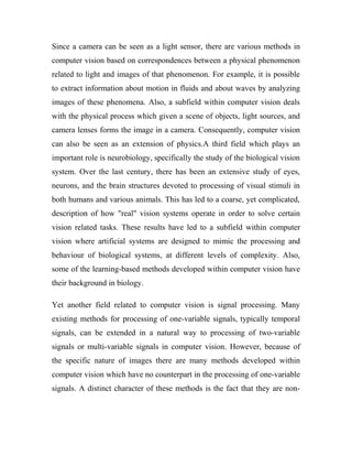Since a camera can be seen as a light sensor, there are various methods in 
computer vision based on correspondences between a physical phenomenon 
related to light and images of that phenomenon. For example, it is possible 
to extract information about motion in fluids and about waves by analyzing 
images of these phenomena. Also, a subfield within computer vision deals 
with the physical process which given a scene of objects, light sources, and 
camera lenses forms the image in a camera. Consequently, computer vision 
can also be seen as an extension of physics.A third field which plays an 
important role is neurobiology, specifically the study of the biological vision 
system. Over the last century, there has been an extensive study of eyes, 
neurons, and the brain structures devoted to processing of visual stimuli in 
both humans and various animals. This has led to a coarse, yet complicated, 
description of how "real" vision systems operate in order to solve certain 
vision related tasks. These results have led to a subfield within computer 
vision where artificial systems are designed to mimic the processing and 
behaviour of biological systems, at different levels of complexity. Also, 
some of the learning-based methods developed within computer vision have 
their background in biology. 
Yet another field related to computer vision is signal processing. Many 
existing methods for processing of one-variable signals, typically temporal 
signals, can be extended in a natural way to processing of two-variable 
signals or multi-variable signals in computer vision. However, because of 
the specific nature of images there are many methods developed within 
computer vision which have no counterpart in the processing of one-variable 
signals. A distinct character of these methods is the fact that they are non- 
 