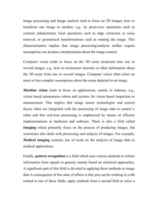 Image processing and Image analysis tend to focus on 2D images, how to 
transform one image to another, e.g., by pixel-wise operations such as 
contrast enhancement, local operations such as edge extraction or noise 
removal, or geometrical transformations such as rotating the image. This 
characterization implies that image processing/analysis neither require 
assumptions nor produce interpretations about the image content. 
Computer vision tends to focus on the 3D scene projected onto one or 
several images, e.g., how to reconstruct structure or other information about 
the 3D scene from one or several images. Computer vision often relies on 
more or less complex assumptions about the scene depicted in an image. 
Machine vision tends to focus on applications, mainly in industry, e.g., 
vision based autonomous robots and systems for vision based inspection or 
measurement. This implies that image sensor technologies and control 
theory often are integrated with the processing of image data to control a 
robot and that real-time processing is emphasized by means of efficient 
implementations in hardware and software. There is also a field called 
Imaging which primarily focus on the process of producing images, but 
sometimes also deals with processing and analysis of images. For example, 
Medical imaging contains lots of work on the analysis of image data in 
medical applications. 
Finally, pattern recognition is a field which uses various methods to extract 
information from signals in general, mainly based on statistical approaches. 
A significant part of this field is devoted to applying these methods to image 
data.A consequence of this state of affairs is that you can be working in a lab 
related to one of these fields, apply methods from a second field to solve a 
 