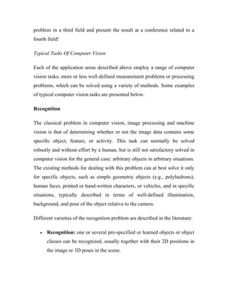 problem in a third field and present the result at a conference related to a 
fourth field! 
Typical Tasks Of Computer Vision 
Each of the application areas described above employ a range of computer 
vision tasks; more or less well-defined measurement problems or processing 
problems, which can be solved using a variety of methods. Some examples 
of typical computer vision tasks are presented below. 
Recognition 
The classical problem in computer vision, image processing and machine 
vision is that of determining whether or not the image data contains some 
specific object, feature, or activity. This task can normally be solved 
robustly and without effort by a human, but is still not satisfactory solved in 
computer vision for the general case: arbitrary objects in arbitrary situations. 
The existing methods for dealing with this problem can at best solve it only 
for specific objects, such as simple geometric objects (e.g., polyhedrons), 
human faces, printed or hand-written characters, or vehicles, and in specific 
situations, typically described in terms of well-defined illumination, 
background, and pose of the object relative to the camera. 
Different varieties of the recognition problem are described in the literature: 
· Recognition: one or several pre-specified or learned objects or object 
classes can be recognized, usually together with their 2D positions in 
the image or 3D poses in the scene. 
 