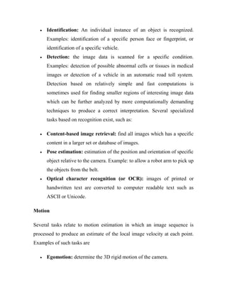 · Identification: An individual instance of an object is recognized. 
Examples: identification of a specific person face or fingerprint, or 
identification of a specific vehicle. 
· Detection: the image data is scanned for a specific condition. 
Examples: detection of possible abnormal cells or tissues in medical 
images or detection of a vehicle in an automatic road toll system. 
Detection based on relatively simple and fast computations is 
sometimes used for finding smaller regions of interesting image data 
which can be further analyzed by more computationally demanding 
techniques to produce a correct interpretation. Several specialized 
tasks based on recognition exist, such as: 
· Content-based image retrieval: find all images which has a specific 
content in a larger set or database of images. 
· Pose estimation: estimation of the position and orientation of specific 
object relative to the camera. Example: to allow a robot arm to pick up 
the objects from the belt. 
· Optical character recognition (or OCR): images of printed or 
handwritten text are converted to computer readable text such as 
ASCII or Unicode. 
Motion 
Several tasks relate to motion estimation in which an image sequence is 
processed to produce an estimate of the local image velocity at each point. 
Examples of such tasks are 
· Egomotion: determine the 3D rigid motion of the camera. 
 