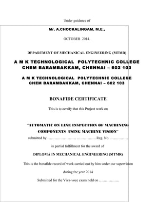 Under guidance of 
Mr. A.CHOCKALINGAM, M.E., 
OCTOBER 2014. 
DEPARTMENT OF MECHANICAL ENGINEERING (MTMR) 
A M K TECHNOLOGICAL POLYTECHNIC COLLEGE 
CHEM BARAMBAKKAM, CHENNAI – 602 103 
A M K TECHNOLOGICAL POLYTECHNIC COLLEGE 
CHEM BARAMBAKKAM, CHENNAI – 602 103 
BONAFIDE CERTIFICATE 
This is to certify that this Project work on 
“AUTOMATIC ON LINE INSPECTION OF MACHINING 
COMPONENTS USING MACHINE VISION” 
submitted by …………………… ……………. Reg. No. …………… 
in partial fulfillment for the award of 
DIPLOMA IN MECHANICAL ENGINEERING (MTMR) 
This is the bonafide record of work carried out by him under our supervision 
during the year 2014 
Submitted for the Viva-voce exam held on …………….. 
 