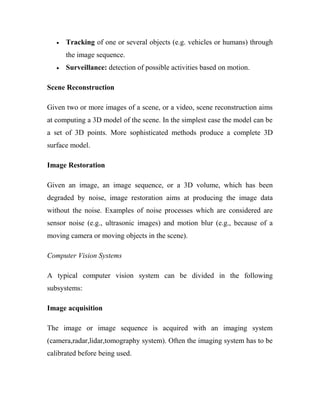 · Tracking of one or several objects (e.g. vehicles or humans) through 
the image sequence. 
· Surveillance: detection of possible activities based on motion. 
Scene Reconstruction 
Given two or more images of a scene, or a video, scene reconstruction aims 
at computing a 3D model of the scene. In the simplest case the model can be 
a set of 3D points. More sophisticated methods produce a complete 3D 
surface model. 
Image Restoration 
Given an image, an image sequence, or a 3D volume, which has been 
degraded by noise, image restoration aims at producing the image data 
without the noise. Examples of noise processes which are considered are 
sensor noise (e.g., ultrasonic images) and motion blur (e.g., because of a 
moving camera or moving objects in the scene). 
Computer Vision Systems 
A typical computer vision system can be divided in the following 
subsystems: 
Image acquisition 
The image or image sequence is acquired with an imaging system 
(camera,radar,lidar,tomography system). Often the imaging system has to be 
calibrated before being used. 
 