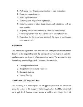 1. Performing edge detection or estimation of local orientation. 
2. Extracting corner features. 
3. Detecting blob features. 
4. Extracting spin images from depth maps. 
5. Extracting geons or other three-dimensional primitives, such as 
superquadrics. 
6. Acquiring contour lines and maybe curvature zero crossings. 
7. Generating features with the Scale-invariant feature transform. 
8. Calculating the Co-occurrence matrix of the image or sub-images 
to measure texture. 
Registration 
The aim of the registration step is to establish correspondence between the 
features in the acquired set and the features of known objects in a model-database 
and/or the features of the preceding image. The registration step 
has to bring up a final hypothesis. To name a few methods: 
1. Least squares estimation 
2. Hough transform in many variations 
3. Geometric hashing 
4. Particle filtering 
Applications Of Computer Vision 
The following is a non-complete list of applications which are studied in 
computer vision. In this category, the term application should be interpreted 
as a high level function which solves a problem at a higher level of 
 