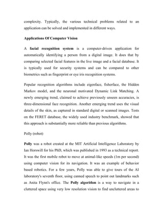 complexity. Typically, the various technical problems related to an 
application can be solved and implemented in different ways. 
Applications Of Computer Vision 
A facial recognition system is a computer-driven application for 
automatically identifying a person from a digital image. It does that by 
comparing selected facial features in the live image and a facial database. It 
is typically used for security systems and can be compared to other 
biometrics such as fingerprint or eye iris recognition systems. 
Popular recognition algorithms include eigenface, fisherface, the Hidden 
Markov model, and the neuronal motivated Dynamic Link Matching. A 
newly emerging trend, claimed to achieve previously unseen accuracies, is 
three-dimensional face recognition. Another emerging trend uses the visual 
details of the skin, as captured in standard digital or scanned images. Tests 
on the FERET database, the widely used industry benchmark, showed that 
this approach is substantially more reliable than previous algorithms. 
Polly (robot) 
Polly was a robot created at the MIT Artificial Intelligence Laboratory by 
Ian Horswill for his PhD, which was published in 1993 as a technical report. 
It was the first mobile robot to move at animal-like speeds (1m per second) 
using computer vision for its navigation. It was an example of behavior 
based robotics. For a few years, Polly was able to give tours of the AI 
laboratory's seventh floor, using canned speech to point out landmarks such 
as Anita Flynn's office. The Polly algorithm is a way to navigate in a 
cluttered space using very low resolution vision to find uncluttered areas to 
 