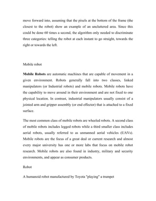 move forward into, assuming that the pixels at the bottom of the frame (the 
closest to the robot) show an example of an uncluttered area. Since this 
could be done 60 times a second, the algorithm only needed to discriminate 
three categories: telling the robot at each instant to go straight, towards the 
right or towards the left. 
Mobile robot 
Mobile Robots are automatic machines that are capable of movement in a 
given environment. Robots generally fall into two classes, linked 
manipulators (or Industrial robots) and mobile robots. Mobile robots have 
the capability to move around in their environment and are not fixed to one 
physical location. In contrast, industrial manipulators usually consist of a 
jointed arm and gripper assembly (or end effector) that is attached to a fixed 
surface. 
The most common class of mobile robots are wheeled robots. A second class 
of mobile robots includes legged robots while a third smaller class includes 
aerial robots, usually referred to as unmanned aerial vehicles (UAVs). 
Mobile robots are the focus of a great deal or current research and almost 
every major university has one or more labs that focus on mobile robot 
research. Mobile robots are also found in industry, military and security 
environments, and appear as consumer products. 
Robot 
A humanoid robot manufactured by Toyota "playing" a trumpet 
 