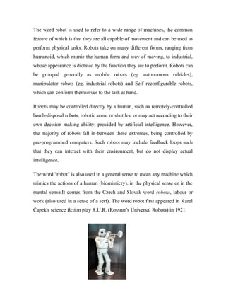 The word robot is used to refer to a wide range of machines, the common 
feature of which is that they are all capable of movement and can be used to 
perform physical tasks. Robots take on many different forms, ranging from 
humanoid, which mimic the human form and way of moving, to industrial, 
whose appearance is dictated by the function they are to perform. Robots can 
be grouped generally as mobile robots (eg. autonomous vehicles), 
manipulator robots (eg. industrial robots) and Self reconfigurable robots, 
which can conform themselves to the task at hand. 
Robots may be controlled directly by a human, such as remotely-controlled 
bomb-disposal robots, robotic arms, or shuttles, or may act according to their 
own decision making ability, provided by artificial intelligence. However, 
the majority of robots fall in-between these extremes, being controlled by 
pre-programmed computers. Such robots may include feedback loops such 
that they can interact with their environment, but do not display actual 
intelligence. 
The word "robot" is also used in a general sense to mean any machine which 
mimics the actions of a human (biomimicry), in the physical sense or in the 
mental sense.It comes from the Czech and Slovak word robota, labour or 
work (also used in a sense of a serf). The word robot first appeared in Karel 
Čapek's science fiction play R.U.R. (Rossum's Universal Robots) in 1921. 
 