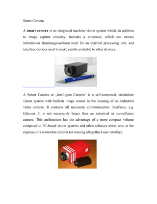 Smart Camera 
A smart camera is an integrated machine vision system which, in addition 
to image capture circuitry, includes a processor, which can extract 
information fromimageswithout need for an external processing unit, and 
interface devices used to make results available to other devices. 
A Smart Camera or „intelligent Camera“ is a self-contained, standalone 
vision system with built-in image sensor in the housing of an industrial 
video camera. It contains all necessary communication interfaces, e.g. 
Ethernet. It is not necessarily larger than an industrial or surveillance 
camera. This architecture has the advantage of a more compact volume 
compared to PC-based vision systems and often achieves lower cost, at the 
expense of a somewhat simpler (or missing altogether) user interface. 
 