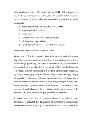 Early smart camera (ca. 1985, in red) with an 8MHz Z80 compared to a 
modern device featuring Texas Instruments' C64 @1GHz. A Smart Camera 
usually consists of several (but not necessarily all) of the following 
components: 
1. Image sensor (matrix or linear, CCD- or CMOS) 
2. Image digitization circuitry 
3. Image memory 
4. Communication interface (RS232, Ethernet) 
5. I/O lines (often optoisolated) 
6. Lens holder or built in lens (usually C or C-mount) 
Examples Of Applications For Computer Vision 
Another way to describe computer vision is in terms of applications areas. 
One of the most prominent application fields is medical computer vision or 
medical image processing. This area is characterized by the extraction of 
information from image data for the purpose of making a medical diagnosis 
of a patient. Typically image data is in the form of microscopy images, X-ray 
images, angiography images, ultrasonic images, and tomography images. 
An example of information which can be extracted from such image data is 
detection of tumours, arteriosclerosis or other malign changes. It can also be 
measurements of organ dimensions, blood flow, etc. This application area 
also supports medical research by providing new information, e.g., about the 
structure of the brain, or about the quality of medical treatments. 
A second application area in computer vision is in industry. Here, 
information is extracted for the purpose of supporting a manufacturing 
process. One example is quality control where details or final products are 
 