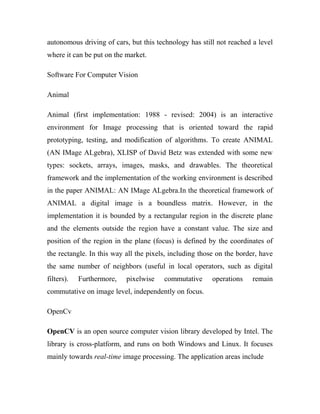 autonomous driving of cars, but this technology has still not reached a level 
where it can be put on the market. 
Software For Computer Vision 
Animal 
Animal (first implementation: 1988 - revised: 2004) is an interactive 
environment for Image processing that is oriented toward the rapid 
prototyping, testing, and modification of algorithms. To create ANIMAL 
(AN IMage ALgebra), XLISP of David Betz was extended with some new 
types: sockets, arrays, images, masks, and drawables. The theoretical 
framework and the implementation of the working environment is described 
in the paper ANIMAL: AN IMage ALgebra.In the theoretical framework of 
ANIMAL a digital image is a boundless matrix. However, in the 
implementation it is bounded by a rectangular region in the discrete plane 
and the elements outside the region have a constant value. The size and 
position of the region in the plane (focus) is defined by the coordinates of 
the rectangle. In this way all the pixels, including those on the border, have 
the same number of neighbors (useful in local operators, such as digital 
filters). Furthermore, pixelwise commutative operations remain 
commutative on image level, independently on focus. 
OpenCv 
OpenCV is an open source computer vision library developed by Intel. The 
library is cross-platform, and runs on both Windows and Linux. It focuses 
mainly towards real-time image processing. The application areas include 
 