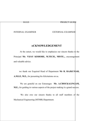 H.O.D PROJECT GUIDE 
INTERNAL EXAMINER EXTERNAL EXAMINER 
ACKNOWLEDGEMENT 
At the outset, we would like to emphasize our sincere thanks to the 
Principal Mr. VIJAY KISHORE, M.TECH., MISTE.., encouragement 
and valuable advice. 
we thank our Esquired Head of Department Mr R. RAJKUMAR, 
A.M.I.E, M.E., for presenting his felicitations on us. 
We are grateful on our Entourages Mr. A.CHOCKALINGAM, 
M.E., for guiding in various aspects of the project making it a grand success. 
We also owe our sincere thanks to all staff members of the 
Mechanical Engineering (MTMR) Department. 
 