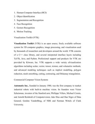 1. Human-Computer Interface (HCI) 
2. Object Identification 
3. Segmentation and Recognition 
4. Face Recognition 
5. Gesture Recognition 
6. Motion Tracking 
Visualization Toolkit (VTK) 
Visualization Toolkit (VTK) is an open source, freely available software 
system for 3D computer graphics, image processing, and visualization used 
by thousands of researchers and developers around the world. VTK consists 
of a C++ class library, and several interpreted interface layers including 
Tcl/Tk, Java, and Python. Professional support and products for VTK are 
provided by Kitware, Inc. VTK supports a wide variety ofvisualization 
algorithms including scalar, vector, tensor, texture, and volumetric methods; 
and advanced modeling techniques such as implicit modelling, polygon 
reduction, mesh smoothing, cutting, contouring, and Delaunay triangulation. 
Commercial Computer Vision Systems 
Automatix Inc., founded in January 1980, was the first company to market 
industrial robots with built-in machine vision. Its founders were Victor 
Scheinman, inventor of the Stanford arm; Phillippe Villers, Michael Cronin, 
and Arnold Reinhold of Computervision; Jake Dias and Dan Nigro of Data 
General; Gordon VanderBrug, of NBS and Norman Wittels of Clark 
University. 
 