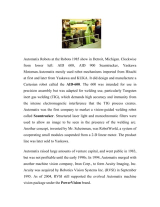Automatix Robots at the Robots 1985 show in Detroit, Michigan. Clockwise 
from lower left: AID 600, AID 900 Seamtracker, Yaskawa 
Motoman.Automatix mostly used robot mechanisms imported from Hitachi 
at first and later from Yaskawa and KUKA. It did design and manufacture a 
Cartesian robot called the AID-600. The 600 was intended for use in 
precision assembly but was adapted for welding use, particularly Tungsten 
inert gas welding (TIG), which demands high accuracy and immunity from 
the intense electromagnetic interference that the TIG process creates. 
Automatix was the first company to market a vision-guided welding robot 
called Seamtracker. Structured laser light and monochromatic filters were 
used to allow an image to be seen in the presence of the welding arc. 
Another concept, invented by Mr. Scheinman, was RobotWorld, a system of 
cooperating small modules suspended from a 2-D linear motor. The product 
line was later sold to Yaskawa. 
Automatix raised large amounts of venture capital, and went public in 1983, 
but was not profitable until the early 1990s. In 1994, Automatix merged with 
another machine vision company, Itran Corp., to form Acuity Imaging, Inc. 
Acuity was acquired by Robotics Vision Systems Inc. (RVSI) in September 
1995. As of 2004, RVSI still supported the evolved Automatix machine 
vision package under the PowerVision brand. 
 