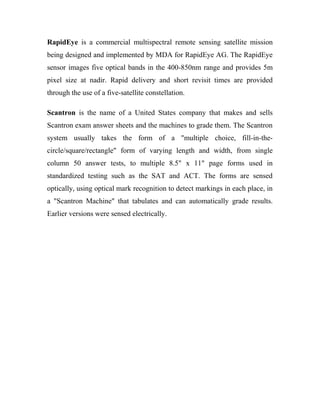 RapidEye is a commercial multispectral remote sensing satellite mission 
being designed and implemented by MDA for RapidEye AG. The RapidEye 
sensor images five optical bands in the 400-850nm range and provides 5m 
pixel size at nadir. Rapid delivery and short revisit times are provided 
through the use of a five-satellite constellation. 
Scantron is the name of a United States company that makes and sells 
Scantron exam answer sheets and the machines to grade them. The Scantron 
system usually takes the form of a "multiple choice, fill-in-the-circle/ 
square/rectangle" form of varying length and width, from single 
column 50 answer tests, to multiple 8.5" x 11" page forms used in 
standardized testing such as the SAT and ACT. The forms are sensed 
optically, using optical mark recognition to detect markings in each place, in 
a "Scantron Machine" that tabulates and can automatically grade results. 
Earlier versions were sensed electrically. 
 