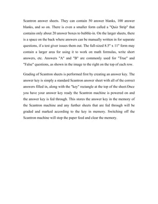 Scantron answer sheets. They can contain 50 answer blanks, 100 answer 
blanks, and so on. There is even a smaller form called a "Quiz Strip" that 
contains only about 20 answer boxes to bubble-in. On the larger sheets, there 
is a space on the back where answers can be manually written in for separate 
questions, if a test giver issues them out. The full-sized 8.5" x 11" form may 
contain a larger area for using it to work on math formulas, write short 
answers, etc. Answers "A" and "B" are commonly used for "True" and 
"False" questions, as shown in the image to the right on the top of each row. 
Grading of Scantron sheets is performed first by creating an answer key. The 
answer key is simply a standard Scantron answer sheet with all of the correct 
answers filled in, along with the "key" rectangle at the top of the sheet.Once 
you have your answer key ready the Scantron machine is powered on and 
the answer key is fed through. This stores the answer key in the memory of 
the Scantron machine and any further sheets that are fed through will be 
graded and marked according to the key in memory. Switching off the 
Scantron machine will stop the paper feed and clear the memory. 
 