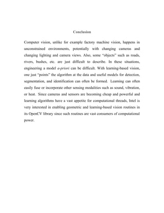 Conclusion 
Computer vision, unlike for example factory machine vision, happens in 
unconstrained environments, potentially with changing cameras and 
changing lighting and camera views. Also, some “objects” such as roads, 
rivers, bushes, etc. are just difficult to describe. In these situations, 
engineering a model a-priori can be difficult. With learning-based vision, 
one just “points” the algorithm at the data and useful models for detection, 
segmentation, and identification can often be formed. Learning can often 
easily fuse or incorporate other sensing modalities such as sound, vibration, 
or heat. Since cameras and sensors are becoming cheap and powerful and 
learning algorithms have a vast appetite for computational threads, Intel is 
very interested in enabling geometric and learning-based vision routines in 
its OpenCV library since such routines are vast consumers of computational 
power. 
 