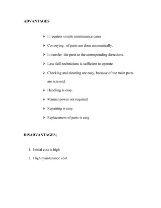 ADVANTAGES 
 It requires simple maintenance cares 
 Conveying of parts are done automatically. 
 It transfer the parts to the corresponding directions. 
 Less skill technicians is sufficient to operate. 
 Checking and cleaning are easy, because of the main parts 
are screwed. 
 Handling is easy. 
 Manual power not required 
 Repairing is easy. 
 Replacement of parts is easy 
DISADVANTAGES; 
1. Initial cost is high 
2. High maintenance cost. 
 