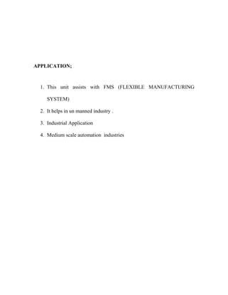 APPLICATION; 
1. This unit assists with FMS (FLEXIBLE MANUFACTURING 
SYSTEM) 
2. It helps in un manned industry . 
3. Industrial Application 
4. Medium scale automation industries 
 
