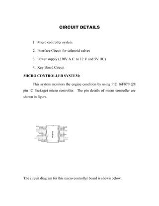CIRCUIT DETAILS 
1. Micro controller system 
2. Interface Circuit for solenoid valves 
3. Power supply (230V A.C. to 12 V and 5V DC) 
4. Key Board Circuit 
MICRO CONTROLLER SYSTEM: 
This system monitors the engine condition by using PIC 16F870 (28 
pin IC Package) micro controller. The pin details of micro controller are 
shown in figure. 
The circuit diagram for this micro controller board is shown below, 
 