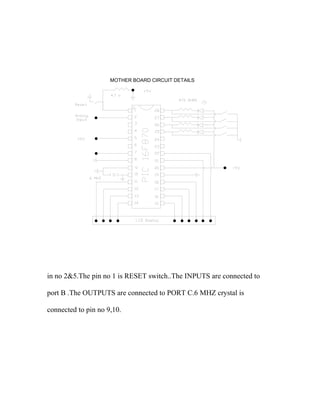 MOTHER BOARD CIRCUIT DETAILS 
in no 2&5.The pin no 1 is RESET switch..The INPUTS are connected to 
port B .The OUTPUTS are connected to PORT C.6 MHZ crystal is 
connected to pin no 9,10. 
 