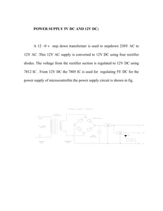 POWER SUPPLY 5V DC AND 12V DC; 
A 12 –0 v step down transformer is used to stepdown 230V AC to 
12V AC .This 12V AC supply is converted to 12V DC using four rectifier 
diodes. The voltage from the rectifier section is regulated to 12V DC using 
7812 IC . From 12V DC the 7805 IC is used for regulating 5V DC for the 
power supply of microcontroller.the power supply circuit is shown in fig. 
 