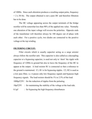 of 100Hz. Since each alteration produces a resulting output pulse, frequency 
= 2 x 50 Hz. The output obtained is not a pure DC and therefore filtration 
has to be done. 
The DC voltage appearing across the output terminals of the bridge 
rectifier will be somewhat less than 90% of the applied rms value. Normally 
one alteration of the input voltage will reverse the polarities. Opposite ends 
of the transformer will therefore always be 180 degree out of phase with 
each other. For a positive cycle, two diodes are connected to the positive 
voltage at the top winding. 
FILTERING CIRCUIT: 
Filter circuits which is usually capacitor acting as a surge arrester 
always follow the rectifier unit. This capacitor is also called as a decoupling 
capacitor or a bypassing capacitor, is used not only to ‘short’ the ripple with 
frequency of 120Hz to ground but also to leave the frequency of the DC to 
appear at the output. A load resistor R1 is connected so that a reference to 
the ground is maintained. C1, R1 is for bypassing ripples. C2, R2 is used as 
a low pass filter, i.e. it passes only low frequency signals and bypasses high 
frequency signals. The load resistor should be 1% to 2.5% of the load. 
1000mf/25V : for the reduction of ripples from the pulsating 
10mf/25V : for maintaining the stability of the voltage at the load side. 
0.1mf : for bypassing the high frequency disturbances 
 