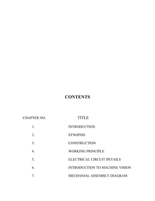 CONTENTS 
CHAPTER NO. TITLE 
1. INTRODUCTION 
2. SYNOPSIS 
3. CONSTRUCTION 
4. WORKING PRINCIPLE 
5. ELECTRICAL CIRCUIT DETAILS 
6. INTRODUCTION TO MACHINE VISION 
7. MECHANIAL ASSEMBLY DIAGRAM 
 