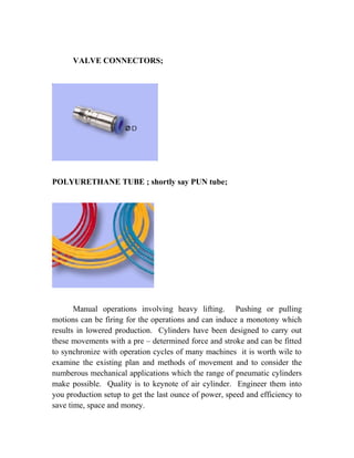 VALVE CONNECTORS; 
POLYURETHANE TUBE ; shortly say PUN tube; 
Manual operations involving heavy lifting. Pushing or pulling 
motions can be firing for the operations and can induce a monotony which 
results in lowered production. Cylinders have been designed to carry out 
these movements with a pre – determined force and stroke and can be fitted 
to synchronize with operation cycles of many machines it is worth wile to 
examine the existing plan and methods of movement and to consider the 
numberous mechanical applications which the range of pneumatic cylinders 
make possible. Quality is to keynote of air cylinder. Engineer them into 
you production setup to get the last ounce of power, speed and efficiency to 
save time, space and money. 
 