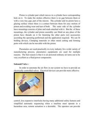 Piston is cylinder part which moves in a cylinder have corresponding 
hole on it. To make the strokes effective there is no gap between them or 
with a very tiny gap, part of the micron. The cylinder and its piston have a 
glazing surface where there is a contact between them for easy motion of 
piston and avoiding wear and tear of both. The outer side of the cylinder 
have mountings consists of plate and studs attached with it. But the of these 
mountings, the cylinder and piston assembly can fitted on any place of the 
piston have threads on it for fastening the other parts (or) accessories 
according the operating performed and the application required. We can fit 
holding devices, Clamping materials or other metal cutting and forming 
ports with which can be movable with the piston. 
Pneumatics are used practically in every industry for a wide variety of 
manufacturing process, pneumatics equipments are used for multiple 
reasons. The best reason is that it is air powered ordinary air turns out to be 
very excellent as a fluid power components. 
Solenoid Valve : 
In order to automate the air flow in our system we have to provide an 
electrically controlled valves. Electrical devices can provide more effective 
control, less expensive interlocks having many additional safety features and 
simplified automatic sequencing when a machine must operate in a 
hazardous area, remote actuation is a desirable. The operator can provide 
 